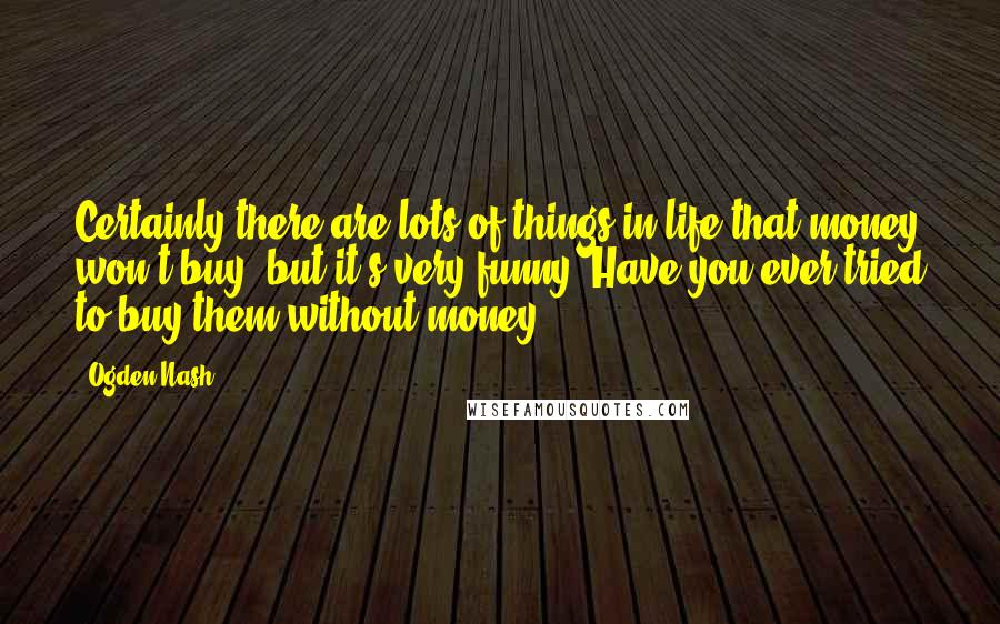 Ogden Nash quotes: Certainly there are lots of things in life that money won't buy, but it's very funny- Have you ever tried to buy them without money?