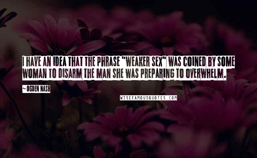 Ogden Nash quotes: I have an idea that the phrase "weaker sex" was coined by some woman to disarm the man she was preparing to overwhelm.