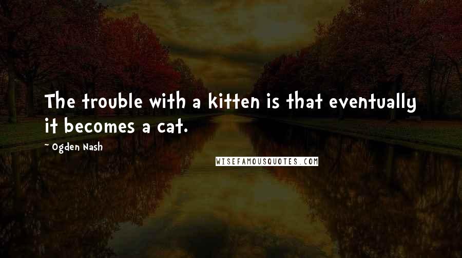 Ogden Nash quotes: The trouble with a kitten is that eventually it becomes a cat.