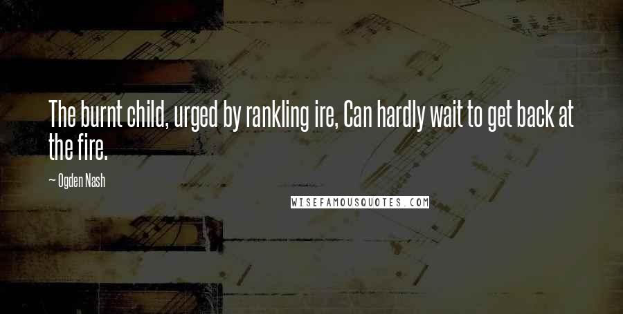 Ogden Nash quotes: The burnt child, urged by rankling ire, Can hardly wait to get back at the fire.