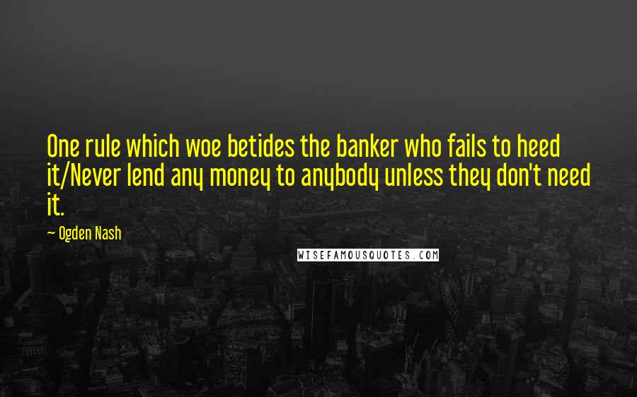 Ogden Nash quotes: One rule which woe betides the banker who fails to heed it/Never lend any money to anybody unless they don't need it.