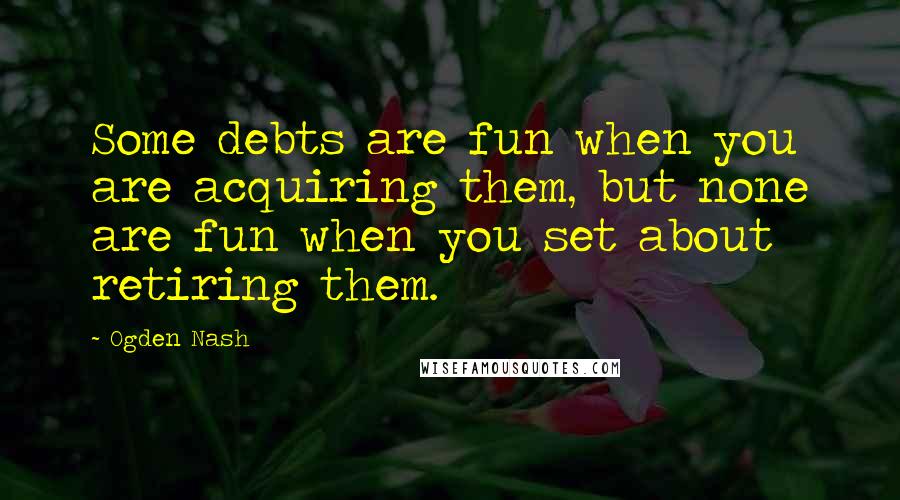 Ogden Nash quotes: Some debts are fun when you are acquiring them, but none are fun when you set about retiring them.