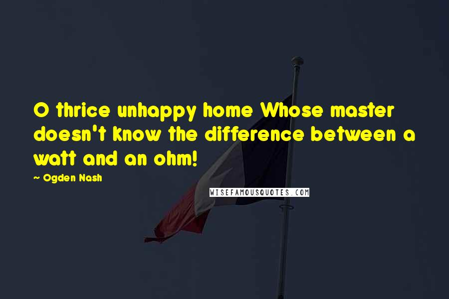 Ogden Nash quotes: O thrice unhappy home Whose master doesn't know the difference between a watt and an ohm!