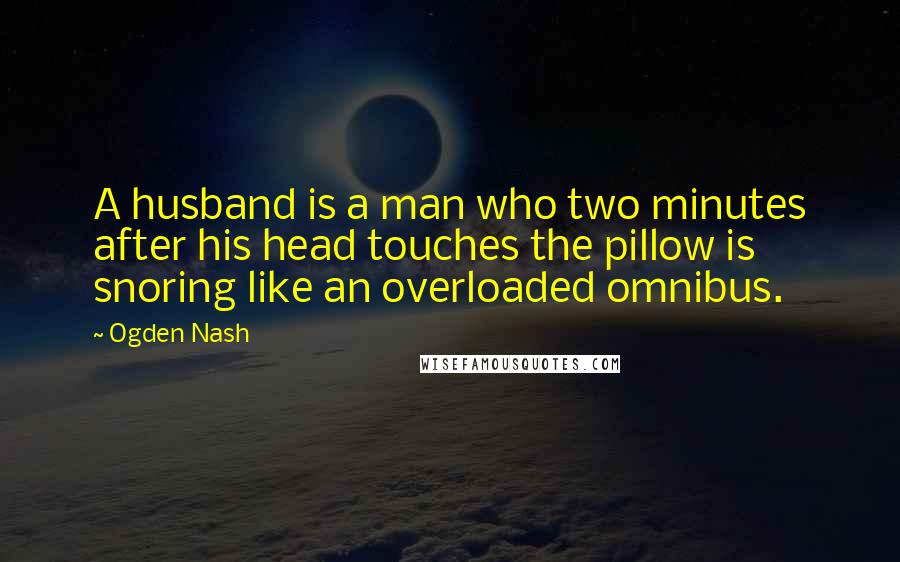 Ogden Nash quotes: A husband is a man who two minutes after his head touches the pillow is snoring like an overloaded omnibus.