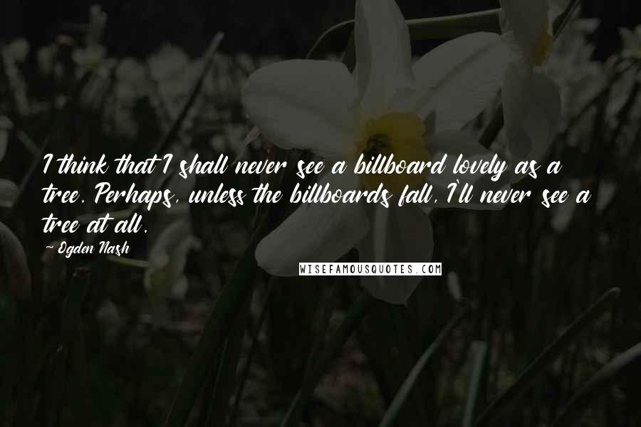 Ogden Nash quotes: I think that I shall never see a billboard lovely as a tree. Perhaps, unless the billboards fall, I'll never see a tree at all.