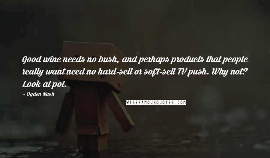 Ogden Nash quotes: Good wine needs no bush, and perhaps products that people really want need no hard-sell or soft-sell TV push. Why not? Look at pot.