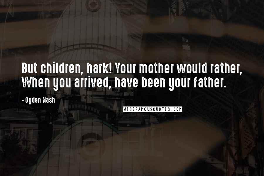 Ogden Nash quotes: But children, hark! Your mother would rather, When you arrived, have been your father.