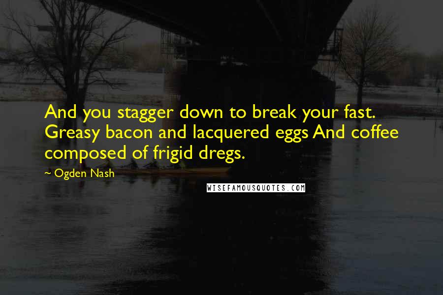 Ogden Nash quotes: And you stagger down to break your fast. Greasy bacon and lacquered eggs And coffee composed of frigid dregs.