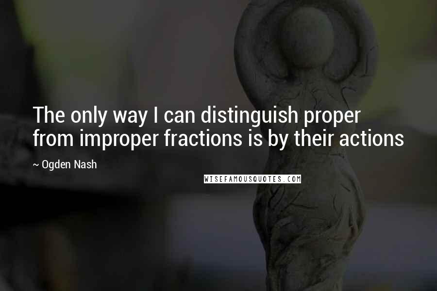 Ogden Nash quotes: The only way I can distinguish proper from improper fractions is by their actions
