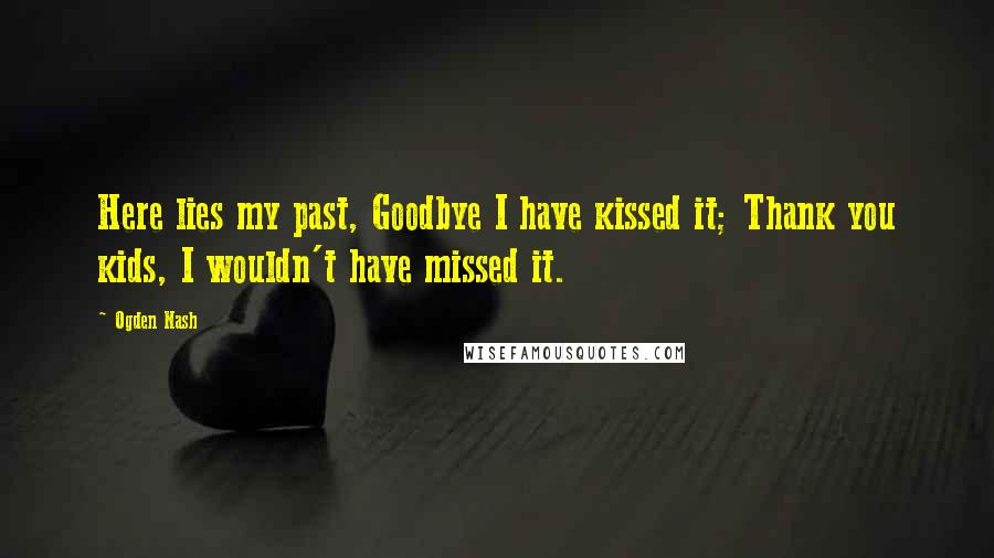 Ogden Nash quotes: Here lies my past, Goodbye I have kissed it; Thank you kids, I wouldn't have missed it.