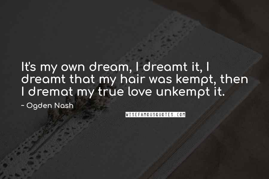 Ogden Nash quotes: It's my own dream, I dreamt it, I dreamt that my hair was kempt, then I dremat my true love unkempt it.