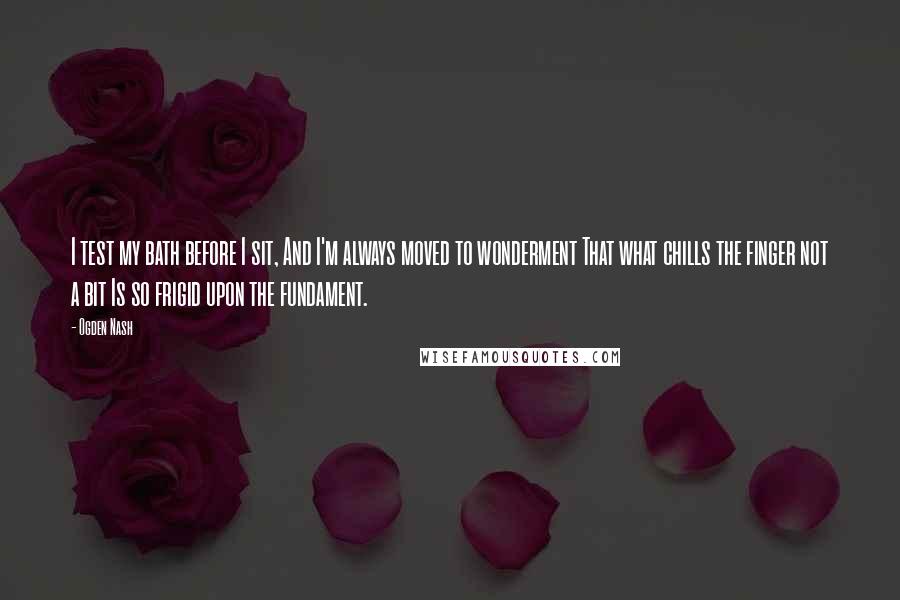 Ogden Nash quotes: I test my bath before I sit, And I'm always moved to wonderment That what chills the finger not a bit Is so frigid upon the fundament.
