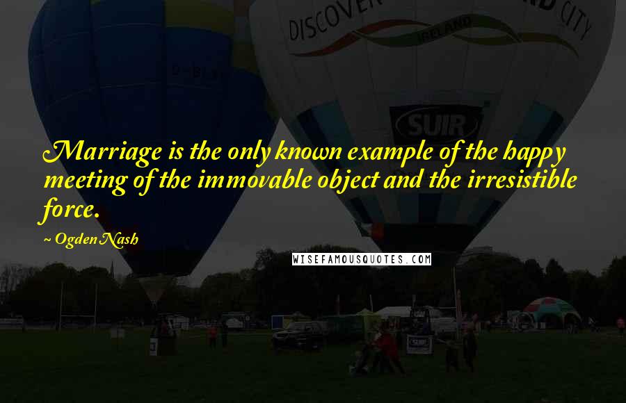 Ogden Nash quotes: Marriage is the only known example of the happy meeting of the immovable object and the irresistible force.