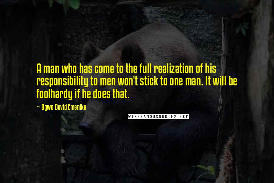 Ogwo David Emenike quotes: A man who has come to the full realization of his responsibility to men won't stick to one man. It will be foolhardy if he does that. Ogwo David Emenike quotes: A man who has come to the full realization of his responsibility to men won't stick to one man. It will be foolhardy if he does that.