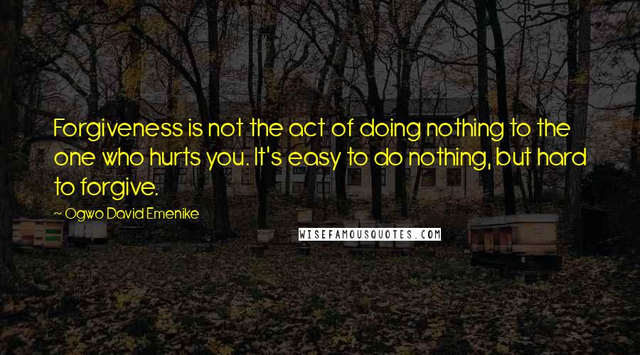 Ogwo David Emenike quotes: Forgiveness is not the act of doing nothing to the one who hurts you. It's easy to do nothing, but hard to forgive.