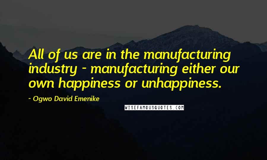 Ogwo David Emenike quotes: All of us are in the manufacturing industry - manufacturing either our own happiness or unhappiness.