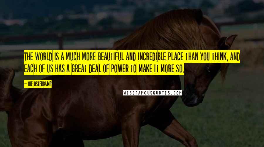Oie Osterkamp quotes: The world is a much more beautiful and incredible place than you think, and each of us has a great deal of power to make it more so. Oie Osterkamp quotes: The world is a much more beautiful and incredible place than you think, and each of us has a great deal of power to make it more so.