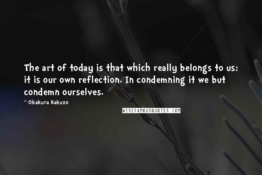 Okakura Kakuzo quotes: The art of today is that which really belongs to us: it is our own reflection. In condemning it we but condemn ourselves.