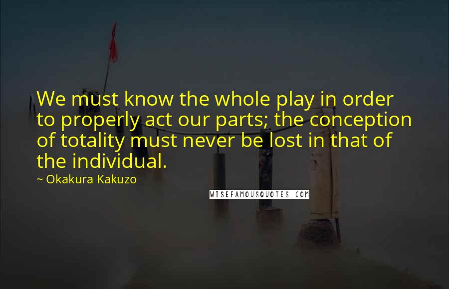 Okakura Kakuzo quotes: We must know the whole play in order to properly act our parts; the conception of totality must never be lost in that of the individual.