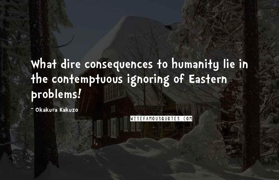Okakura Kakuzo quotes: What dire consequences to humanity lie in the contemptuous ignoring of Eastern problems!