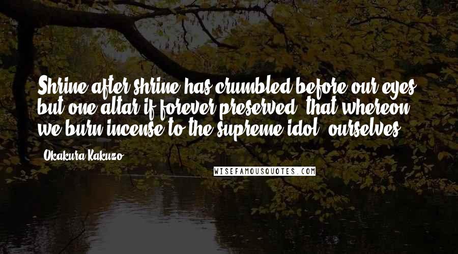 Okakura Kakuzo quotes: Shrine after shrine has crumbled before our eyes; but one altar if forever preserved, that whereon we burn incense to the supreme idol,-ourselves.