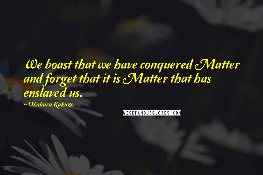 Okakura Kakuzo quotes: We boast that we have conquered Matter and forget that it is Matter that has enslaved us.