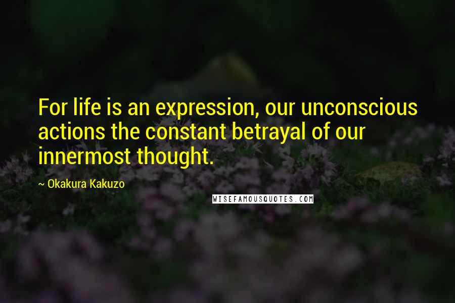 Okakura Kakuzo quotes: For life is an expression, our unconscious actions the constant betrayal of our innermost thought.
