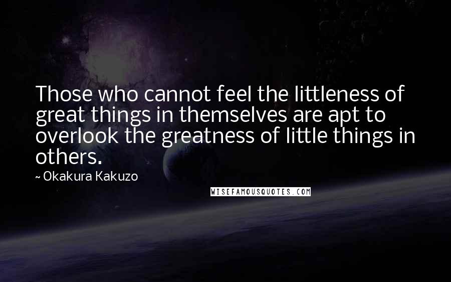 Okakura Kakuzo quotes: Those who cannot feel the littleness of great things in themselves are apt to overlook the greatness of little things in others.
