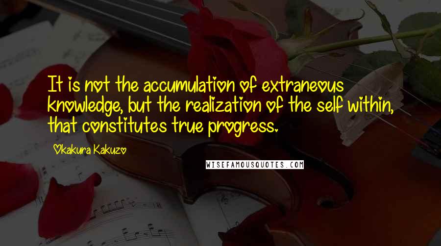 Okakura Kakuzo quotes: It is not the accumulation of extraneous knowledge, but the realization of the self within, that constitutes true progress. Okakura Kakuzo quotes: It is not the accumulation of extraneous knowledge, but the realization of the self within, that constitutes true progress.