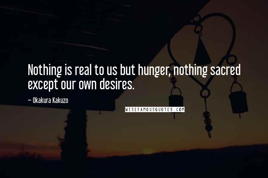 Okakura Kakuzo quotes: Nothing is real to us but hunger, nothing sacred except our own desires.