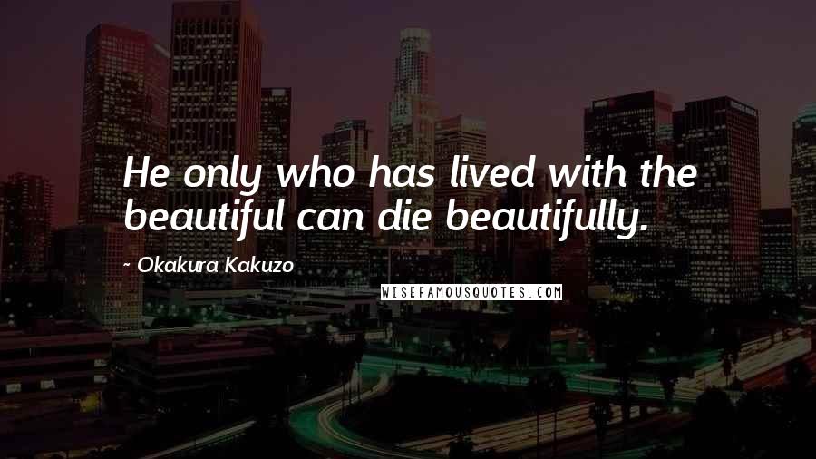 Okakura Kakuzo quotes: He only who has lived with the beautiful can die beautifully.