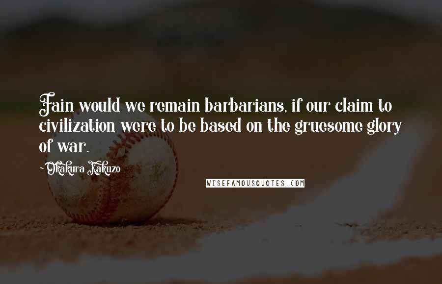 Okakura Kakuzo quotes: Fain would we remain barbarians, if our claim to civilization were to be based on the gruesome glory of war.