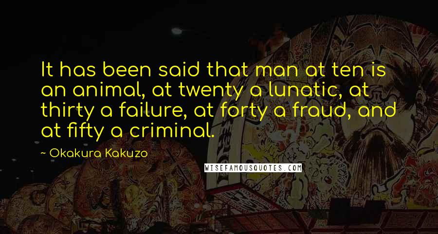 Okakura Kakuzo quotes: It has been said that man at ten is an animal, at twenty a lunatic, at thirty a failure, at forty a fraud, and at fifty a criminal.