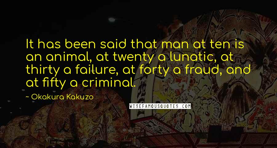 Okakura Kakuzo quotes: It has been said that man at ten is an animal, at twenty a lunatic, at thirty a failure, at forty a fraud, and at fifty a criminal. Okakura Kakuzo quotes: It has been said that man at ten is an animal, at twenty a lunatic, at thirty a failure, at forty a fraud, and at fifty a criminal.