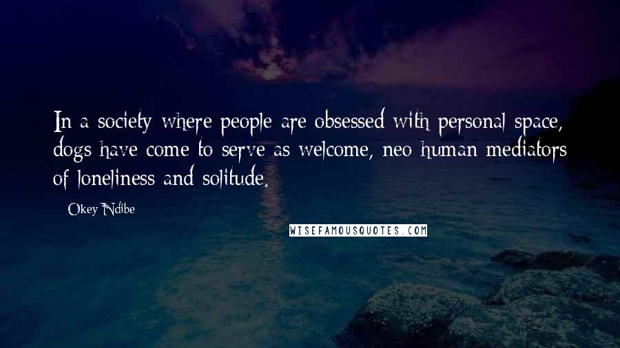 Okey Ndibe quotes: In a society where people are obsessed with personal space, dogs have come to serve as welcome, neo-human mediators of loneliness and solitude. Okey Ndibe quotes: In a society where people are obsessed with personal space, dogs have come to serve as welcome, neo-human mediators of loneliness and solitude.