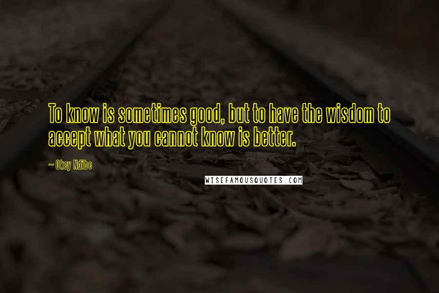 Okey Ndibe quotes: To know is sometimes good, but to have the wisdom to accept what you cannot know is better.