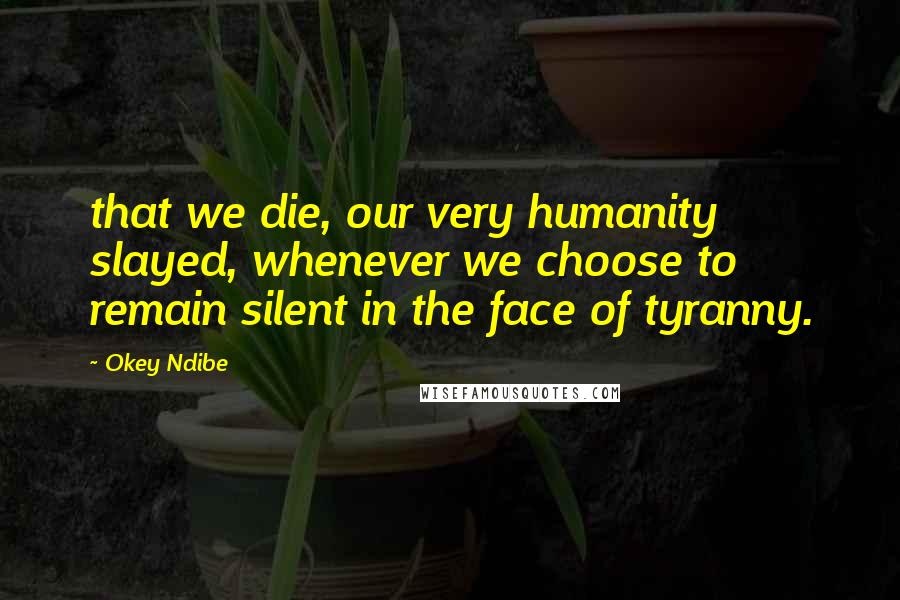 Okey Ndibe quotes: that we die, our very humanity slayed, whenever we choose to remain silent in the face of tyranny.