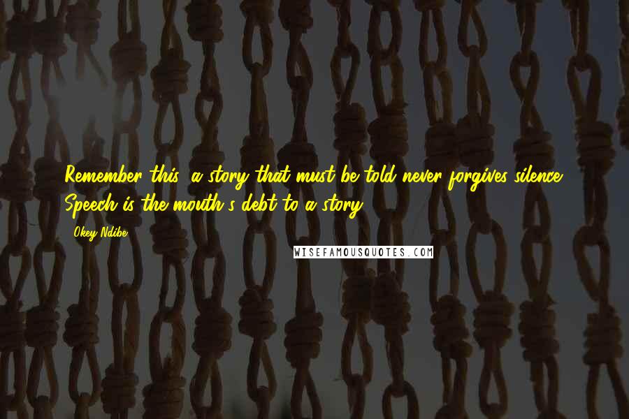 Okey Ndibe quotes: Remember this: a story that must be told never forgives silence. Speech is the mouth's debt to a story. Okey Ndibe quotes: Remember this: a story that must be told never forgives silence. Speech is the mouth's debt to a story.