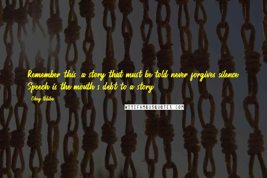 Okey Ndibe quotes: Remember this: a story that must be told never forgives silence. Speech is the mouth's debt to a story.