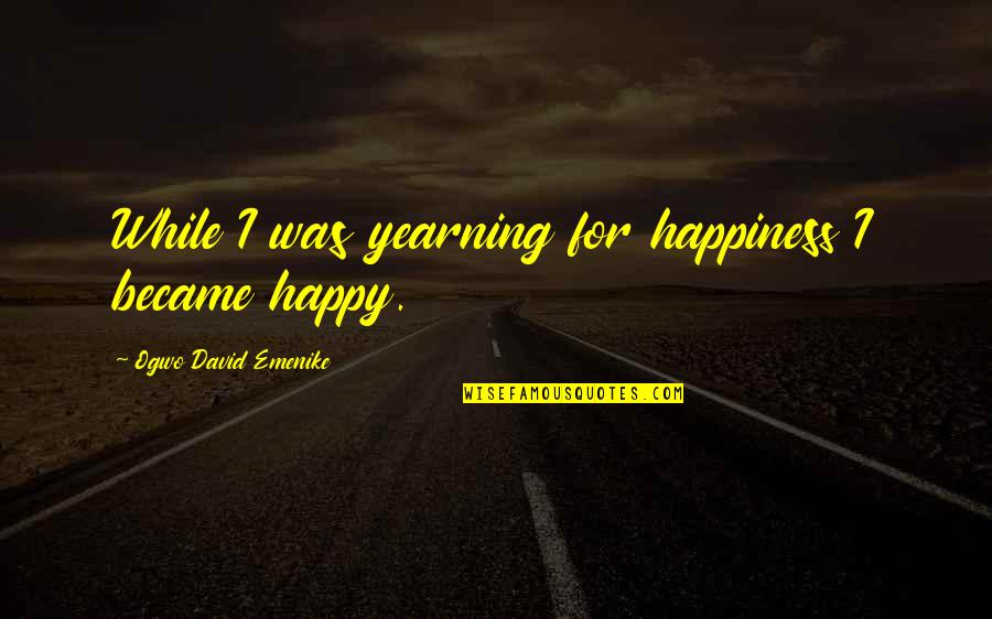 Okolnosti Znacenje Quotes By Ogwo David Emenike: While I was yearning for happiness I became Okolnosti Znacenje Quotes By Ogwo David Emenike: While I was yearning for happiness I became