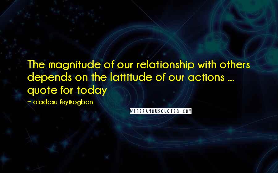 Oladosu Feyikogbon quotes: The magnitude of our relationship with others depends on the lattitude of our actions ... quote for today