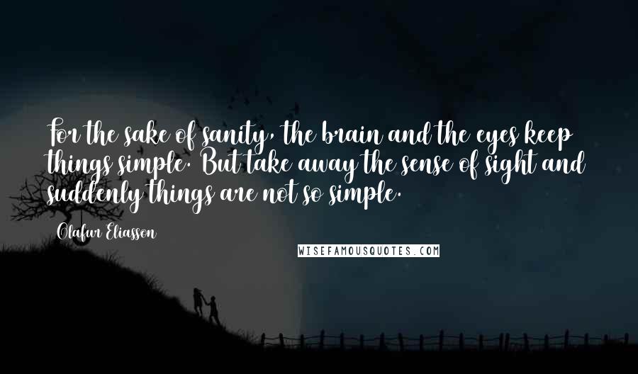 Olafur Eliasson quotes: For the sake of sanity, the brain and the eyes keep things simple. But take away the sense of sight and suddenly things are not so simple.