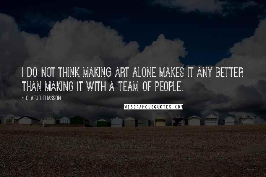 Olafur Eliasson quotes: I do not think making art alone makes it any better than making it with a team of people.