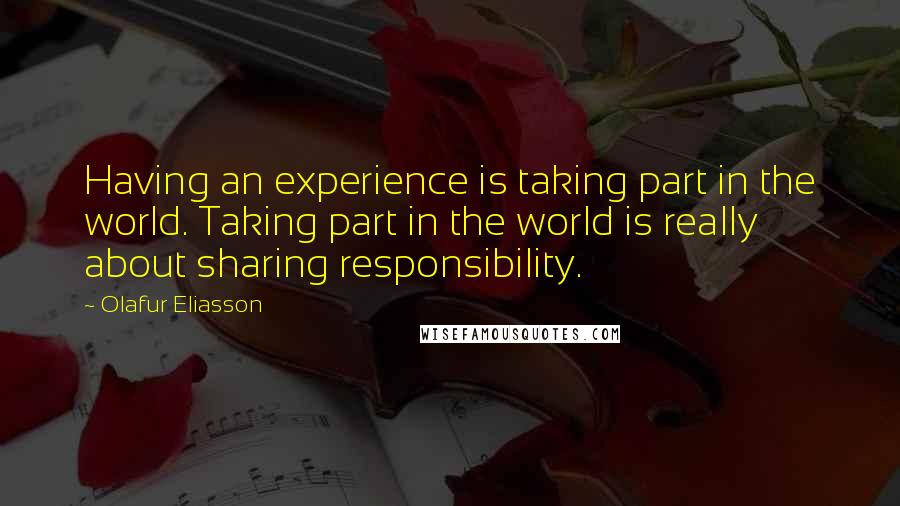 Olafur Eliasson quotes: Having an experience is taking part in the world. Taking part in the world is really about sharing responsibility.