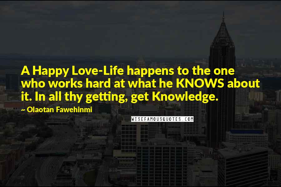 Olaotan Fawehinmi quotes: A Happy Love-Life happens to the one who works hard at what he KNOWS about it. In all thy getting, get Knowledge.