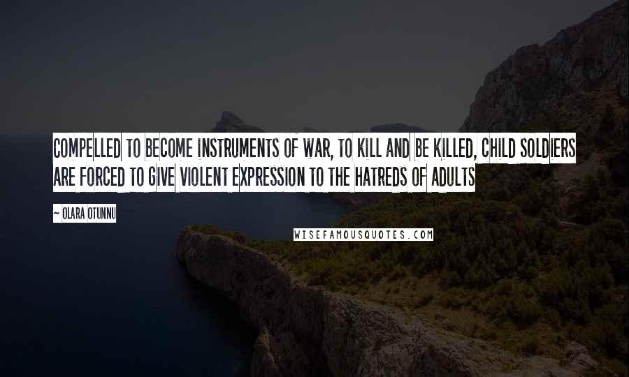 Olara Otunnu quotes: Compelled to become instruments of war, to kill and be killed, child soldiers are forced to give violent expression to the hatreds of adults Olara Otunnu quotes: Compelled to become instruments of war, to kill and be killed, child soldiers are forced to give violent expression to the hatreds of adults
