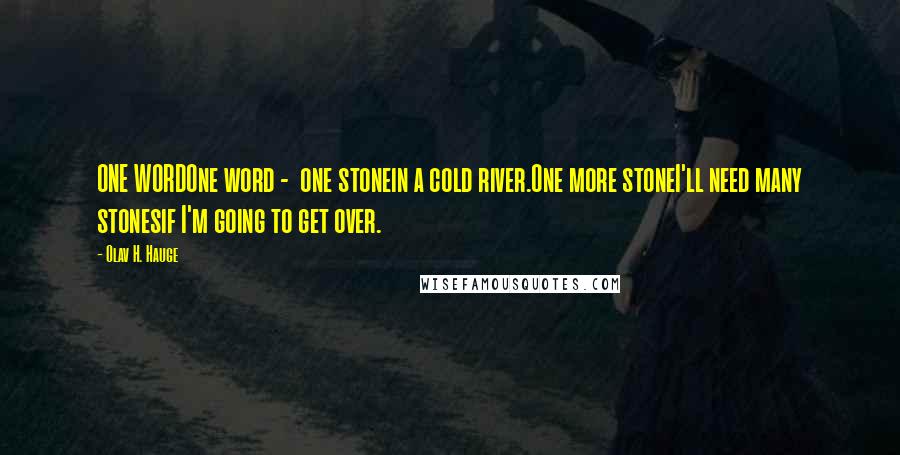 Olav H. Hauge quotes: ONE WORDOne word - one stonein a cold river.One more stoneI'll need many stonesif I'm going to get over. Olav H. Hauge quotes: ONE WORDOne word - one stonein a cold river.One more stoneI'll need many stonesif I'm going to get over.