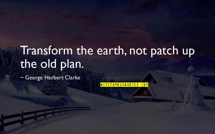 Old Earth Quotes By George Herbert Clarke: Transform the earth, not patch up the old Old Earth Quotes By George Herbert Clarke: Transform the earth, not patch up the old