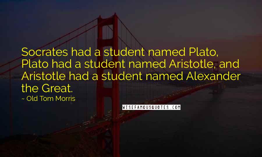 Old Tom Morris quotes: Socrates had a student named Plato, Plato had a student named Aristotle, and Aristotle had a student named Alexander the Great.