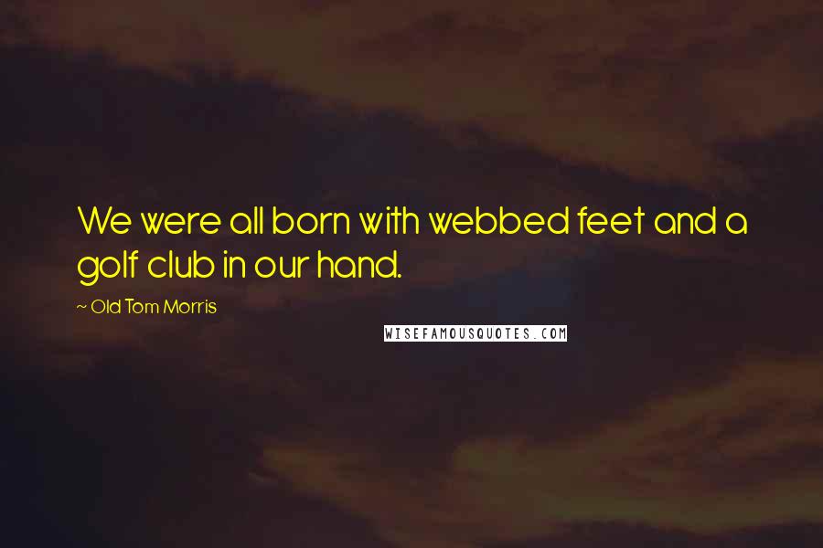 Old Tom Morris quotes: We were all born with webbed feet and a golf club in our hand.